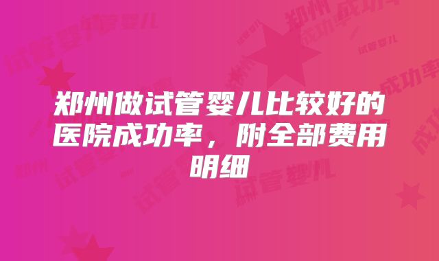 郑州做试管婴儿比较好的医院成功率，附全部费用明细