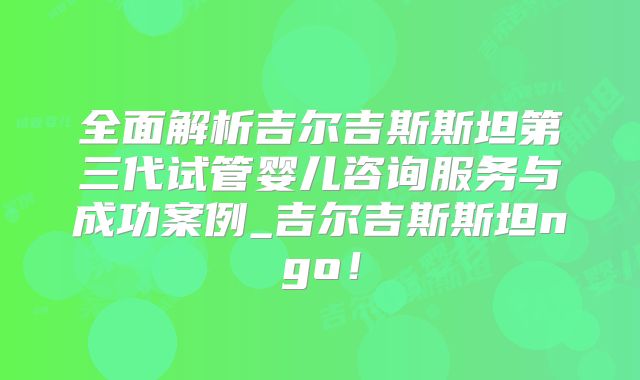 全面解析吉尔吉斯斯坦第三代试管婴儿咨询服务与成功案例_吉尔吉斯斯坦ngo！
