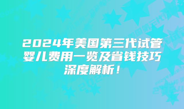 2024年美国第三代试管婴儿费用一览及省钱技巧深度解析!