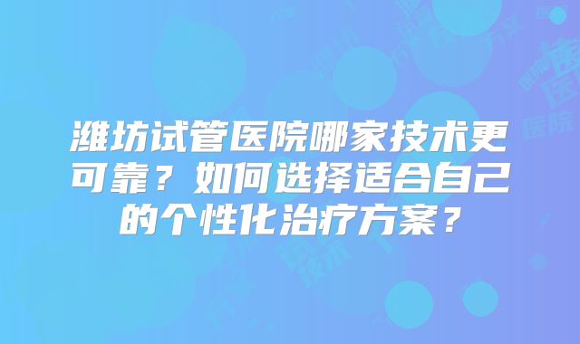 潍坊试管医院哪家技术更可靠？如何选择适合自己的个性化治疗方案？