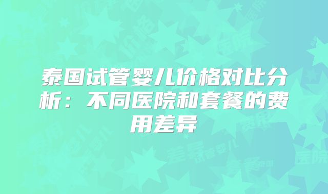 泰国试管婴儿价格对比分析：不同医院和套餐的费用差异