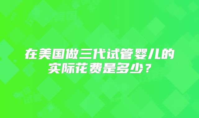 在美国做三代试管婴儿的实际花费是多少?