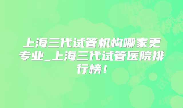 上海三代试管机构哪家更专业_上海三代试管医院排行榜！
