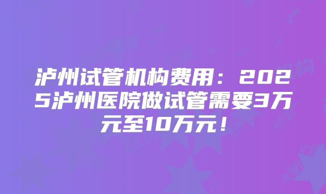 泸州试管机构费用：2025泸州医院做试管需要3万元至10万元！