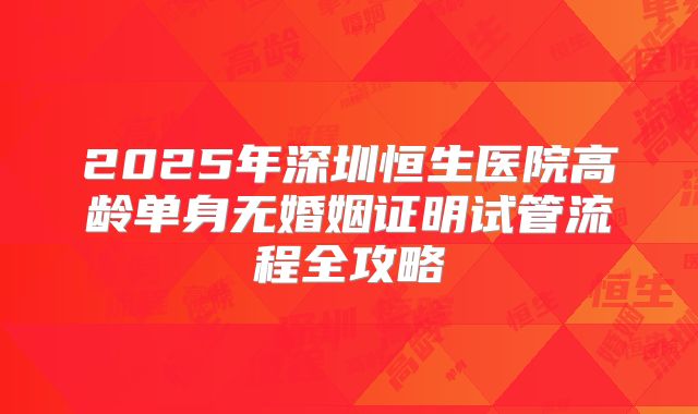 2025年深圳恒生医院高龄单身无婚姻证明试管流程全攻略