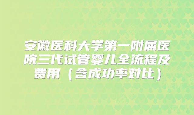 安徽医科大学第一附属医院三代试管婴儿全流程及费用（含成功率对比）