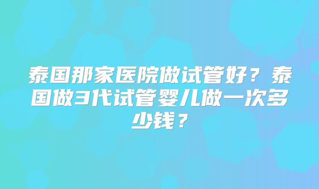 泰国那家医院做试管好？泰国做3代试管婴儿做一次多少钱？