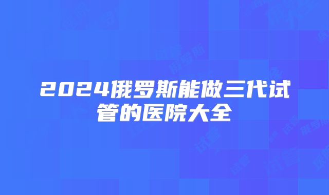 2024俄罗斯能做三代试管的医院大全