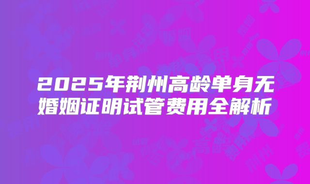 2025年荆州高龄单身无婚姻证明试管费用全解析
