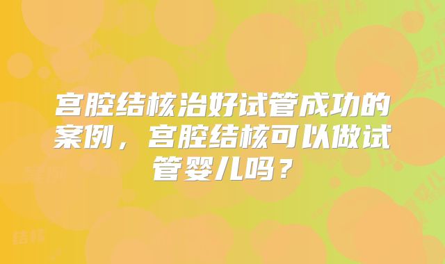 宫腔结核治好试管成功的案例,宫腔结核可以做试管婴儿吗?