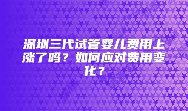 深圳三代试管婴儿费用上涨了吗？如何应对费用变化？