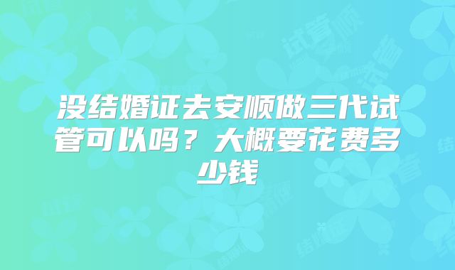 没结婚证去安顺做三代试管可以吗?大概要花费多少钱