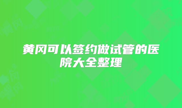 黄冈可以签约做试管的医院大全整理