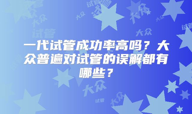 一代试管成功率高吗？大众普遍对试管的误解都有哪些？