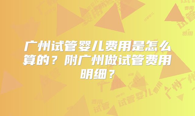 广州试管婴儿费用是怎么算的？附广州做试管费用明细？