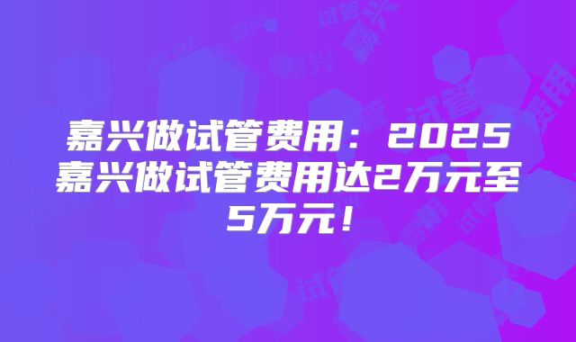 嘉兴做试管费用：2025嘉兴做试管费用达2万元至5万元！