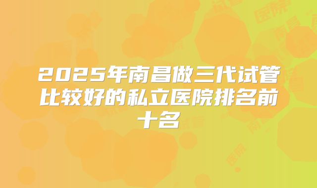 2025年南昌做三代试管比较好的私立医院排名前十名