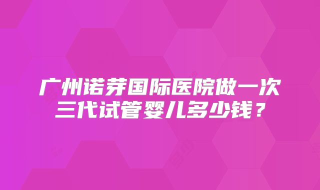 广州诺芽国际医院做一次三代试管婴儿多少钱？