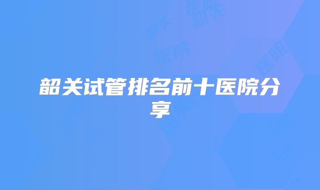 韶关试管排名前十医院分享
