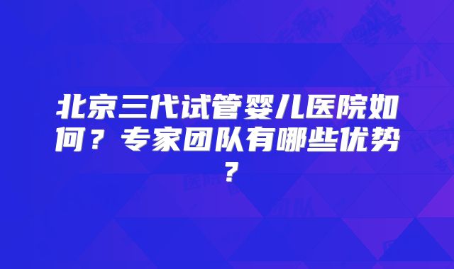 北京三代试管婴儿医院如何？专家团队有哪些优势？