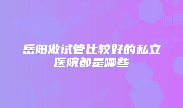 岳阳做试管比较好的私立医院都是哪些