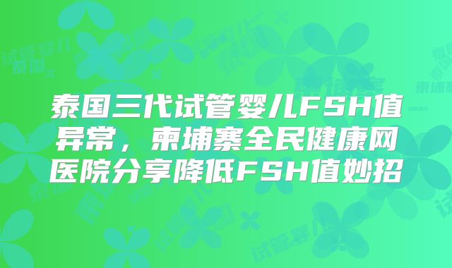 泰国三代试管婴儿FSH值异常,柬埔寨全民健康网医院分享降低FSH值妙招