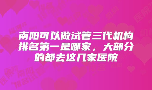 南阳可以做试管三代机构排名第一是哪家，大部分的都去这几家医院