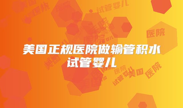 美国正规医院做输管积水试管婴儿