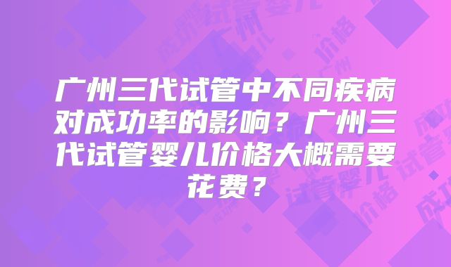 广州三代试管中不同疾病对成功率的影响？广州三代试管婴儿价格大概需要花费？