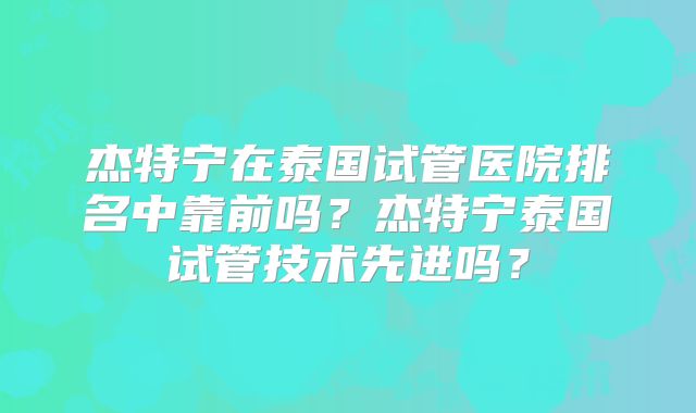 杰特宁在泰国试管医院排名中靠前吗？杰特宁泰国试管技术先进吗？