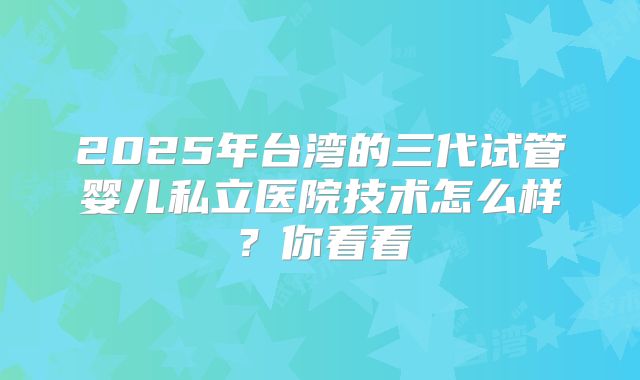 2025年台湾的三代试管婴儿私立医院技术怎么样？你看看