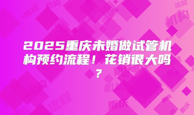 2025重庆未婚做试管机构预约流程!花销很大吗?
