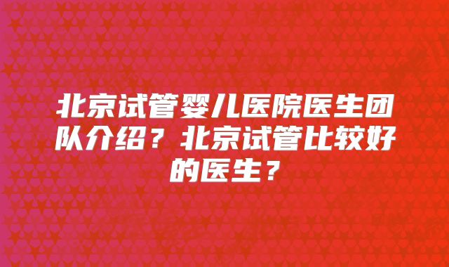 北京试管婴儿医院医生团队介绍？北京试管比较好的医生？