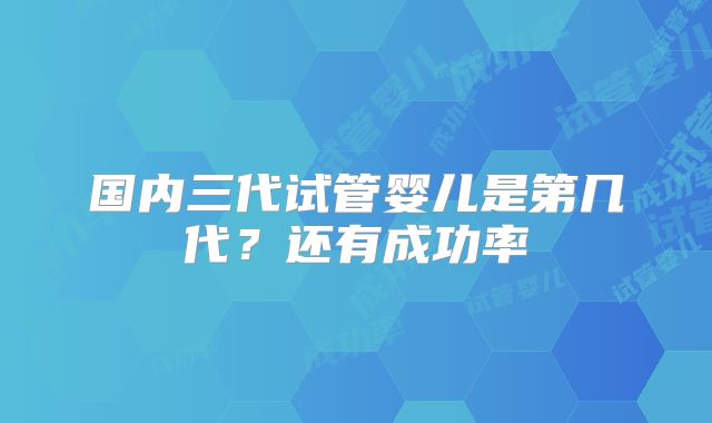 国内三代试管婴儿是第几代？还有成功率