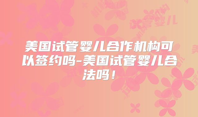 美国试管婴儿合作机构可以签约吗-美国试管婴儿合法吗！
