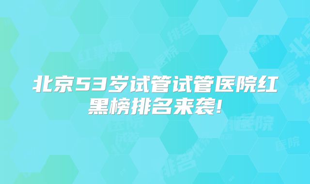 北京53岁试管试管医院红黑榜排名来袭!