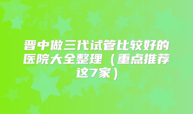 晋中做三代试管比较好的医院大全整理（重点推荐这7家）