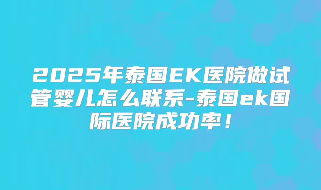 2025年泰国EK医院做试管婴儿怎么联系-泰国ek国际医院成功率！