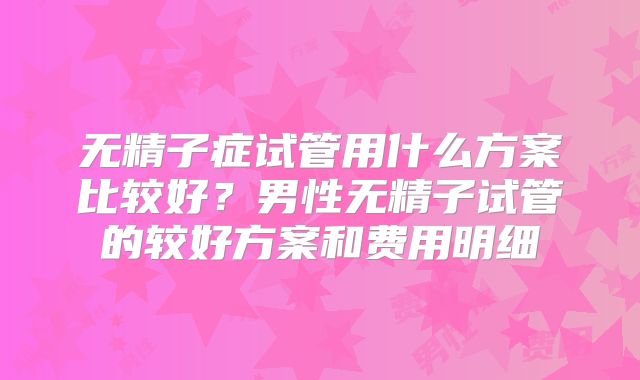 无精子症试管用什么方案比较好？男性无精子试管的较好方案和费用明细