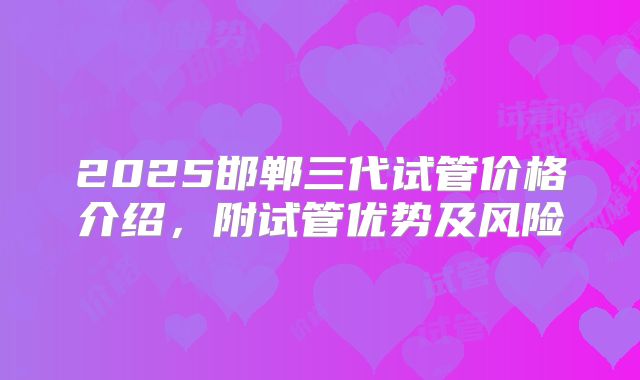 2025邯郸三代试管价格介绍，附试管优势及风险