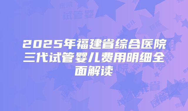 2025年福建省综合医院三代试管婴儿费用明细全面解读