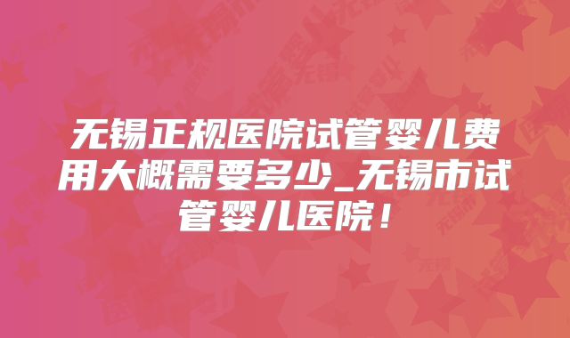 无锡正规医院试管婴儿费用大概需要多少_无锡市试管婴儿医院！