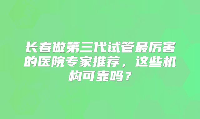 长春做第三代试管最厉害的医院专家推荐，这些机构可靠吗？