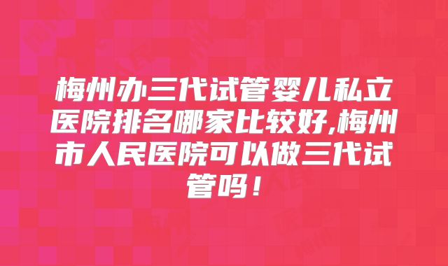 梅州办三代试管婴儿私立医院排名哪家比较好,梅州市人民医院可以做三代试管吗！