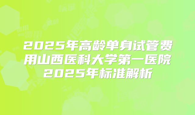 2025年高龄单身试管费用山西医科大学第一医院2025年标准解析