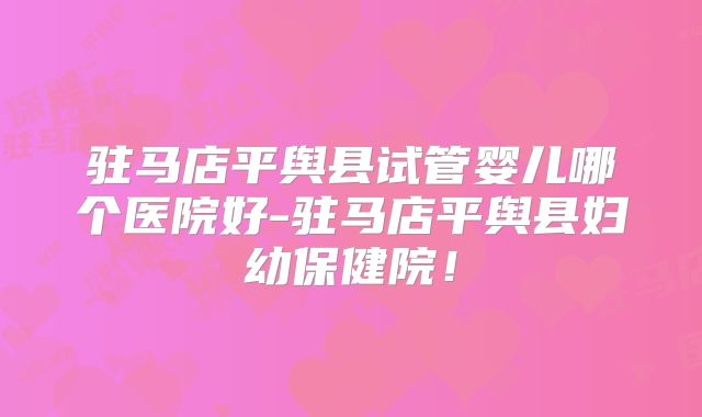驻马店平舆县试管婴儿哪个医院好-驻马店平舆县妇幼保健院！