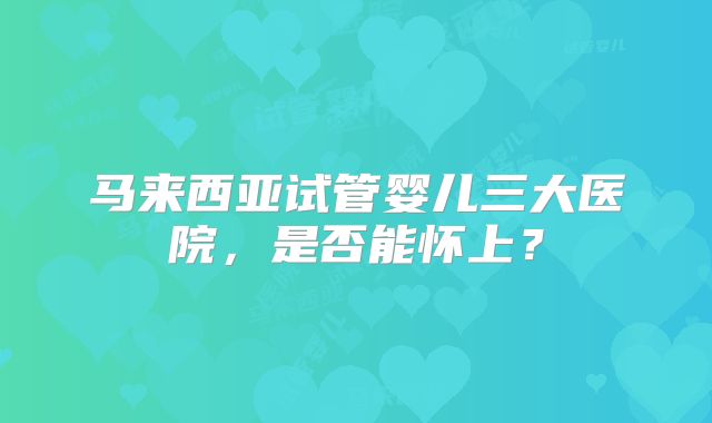 马来西亚试管婴儿三大医院，是否能怀上？