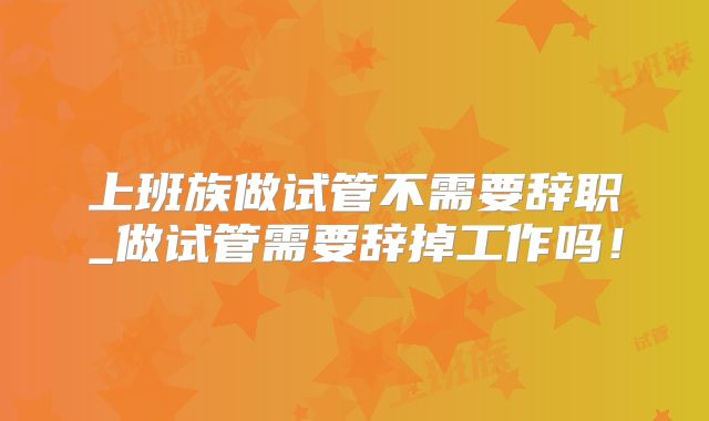 上班族做试管不需要辞职_做试管需要辞掉工作吗！