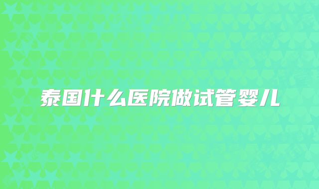 泰国什么医院做试管婴儿