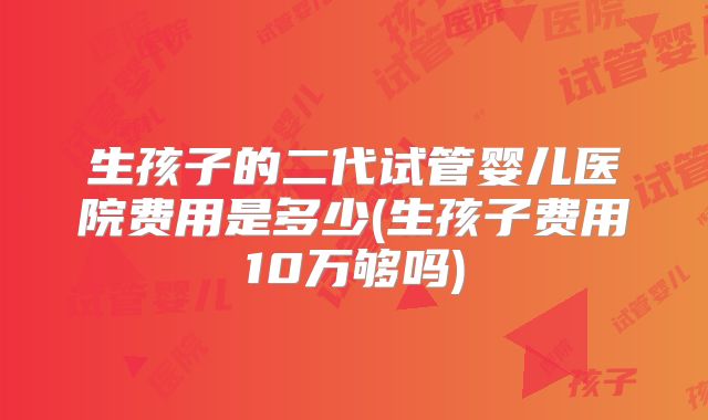 生孩子的二代试管婴儿医院费用是多少(生孩子费用10万够吗)